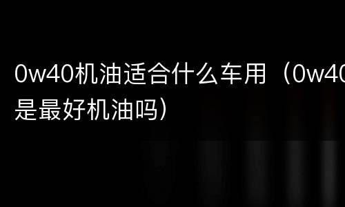 0w40机油适合什么车用（0w40是最好机油吗）