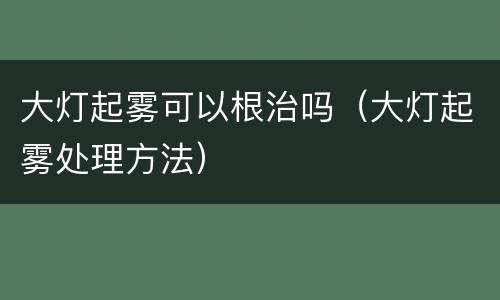 大灯起雾可以根治吗（大灯起雾处理方法）
