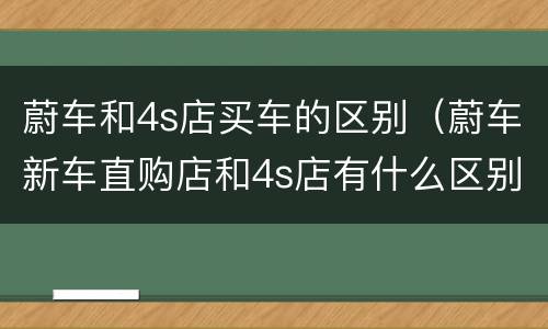 蔚车和4s店买车的区别（蔚车新车直购店和4s店有什么区别）