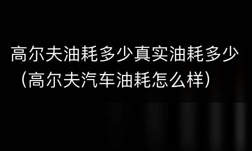 高尔夫油耗多少真实油耗多少（高尔夫汽车油耗怎么样）
