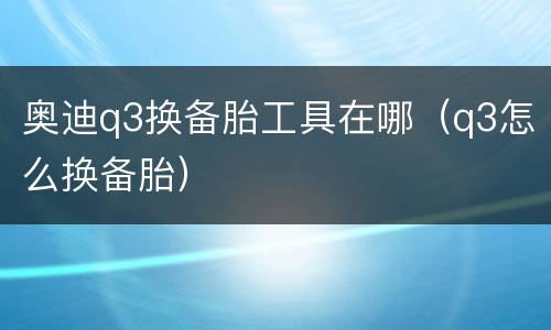奥迪q3换备胎工具在哪（q3怎么换备胎）