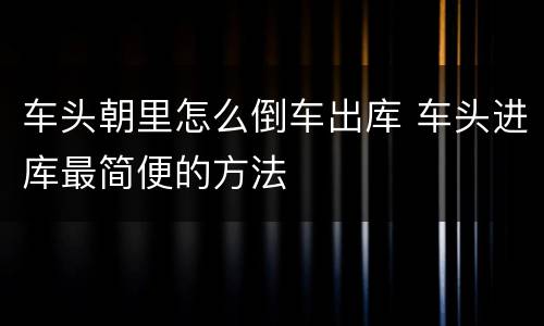 车头朝里怎么倒车出库 车头进库最简便的方法