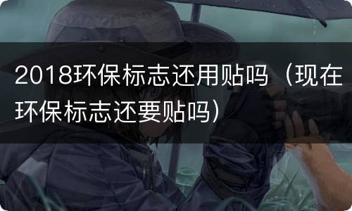 2018环保标志还用贴吗（现在环保标志还要贴吗）