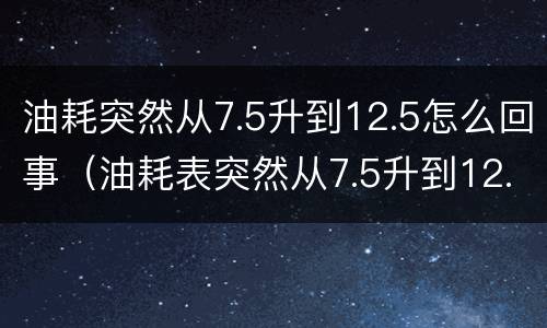 油耗突然从7.5升到12.5怎么回事（油耗表突然从7.5升到12.5怎么回事）