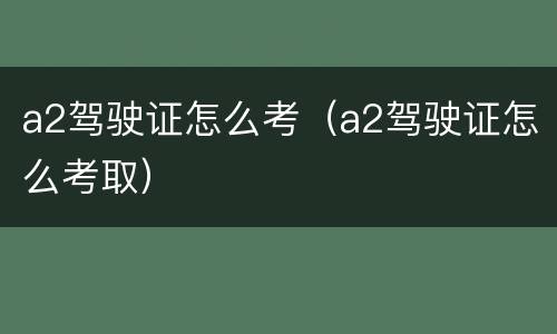 a2驾驶证怎么考（a2驾驶证怎么考取）