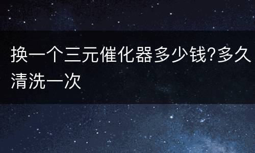 换一个三元催化器多少钱?多久清洗一次