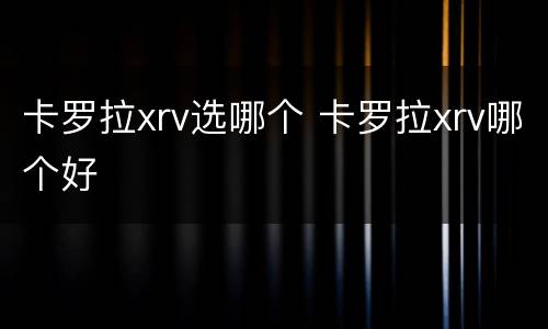 卡罗拉xrv选哪个 卡罗拉xrv哪个好