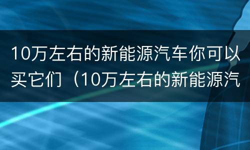 10万左右的新能源汽车你可以买它们（10万左右的新能源汽车推荐而且好开还省钱图）