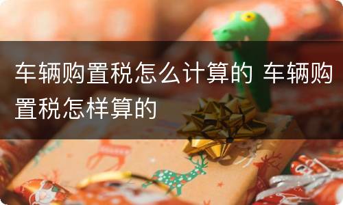 车辆购置税怎么计算的 车辆购置税怎样算的