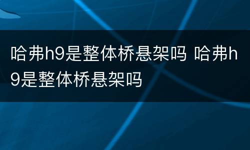 哈弗h9是整体桥悬架吗 哈弗h9是整体桥悬架吗