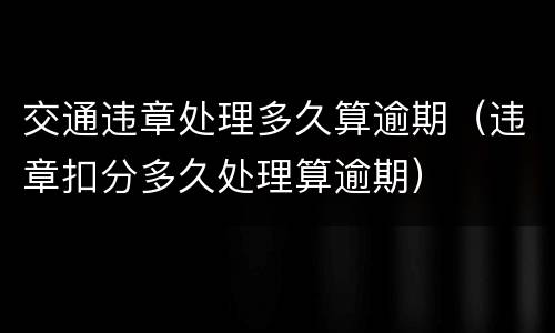 交通违章处理多久算逾期（违章扣分多久处理算逾期）