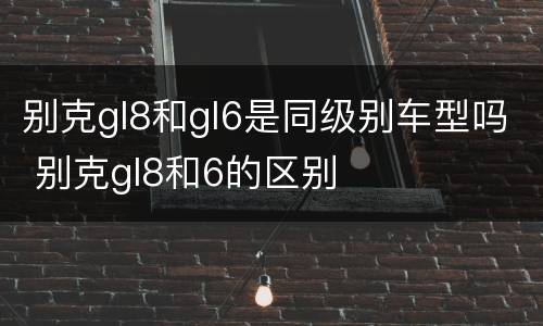 别克gl8和gl6是同级别车型吗 别克gl8和6的区别