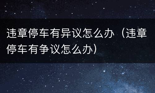 违章停车有异议怎么办（违章停车有争议怎么办）