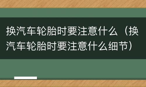 换汽车轮胎时要注意什么（换汽车轮胎时要注意什么细节）