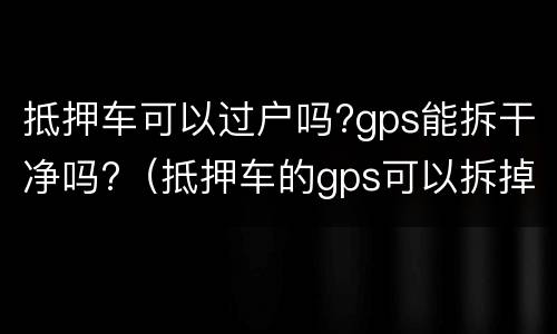 抵押车可以过户吗?gps能拆干净吗?（抵押车的gps可以拆掉吗个人）