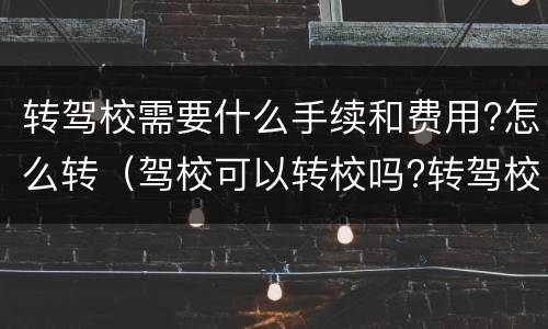 转驾校需要什么手续和费用?怎么转（驾校可以转校吗?转驾校需要什么手续和费用）