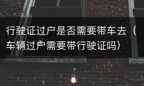 行驶证过户是否需要带车去（车辆过户需要带行驶证吗）