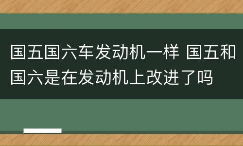国五国六车发动机一样 国五和国六是在发动机上改进了吗