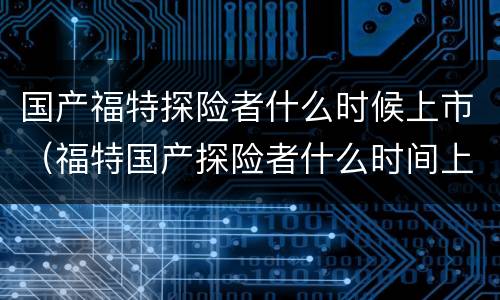 国产福特探险者什么时候上市（福特国产探险者什么时间上市）