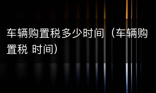 车辆购置税多少时间（车辆购置税 时间）
