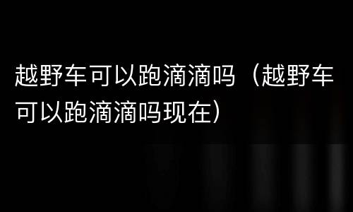 越野车可以跑滴滴吗（越野车可以跑滴滴吗现在）