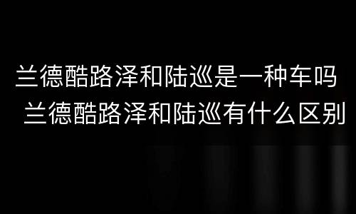 兰德酷路泽和陆巡是一种车吗 兰德酷路泽和陆巡有什么区别