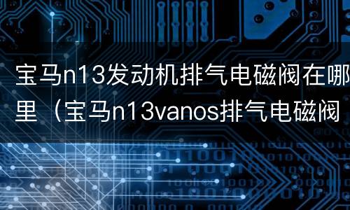 宝马n13发动机排气电磁阀在哪里（宝马n13vanos排气电磁阀）