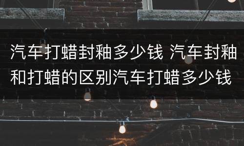 汽车打蜡封釉多少钱 汽车封釉和打蜡的区别汽车打蜡多少钱