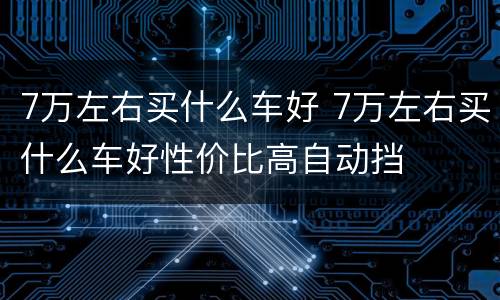 7万左右买什么车好 7万左右买什么车好性价比高自动挡