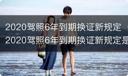 2020驾照6年到期换证新规定（2020驾照6年到期换证新规定是什么）