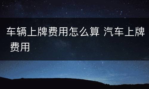 车辆上牌费用怎么算 汽车上牌 费用