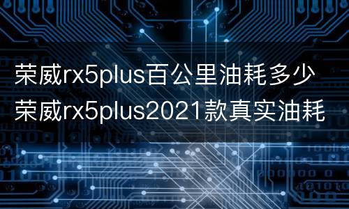 荣威rx5plus百公里油耗多少 荣威rx5plus2021款真实油耗