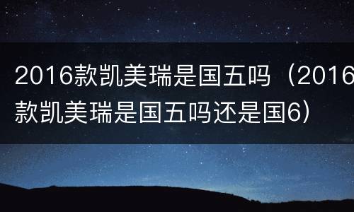 2016款凯美瑞是国五吗（2016款凯美瑞是国五吗还是国6）