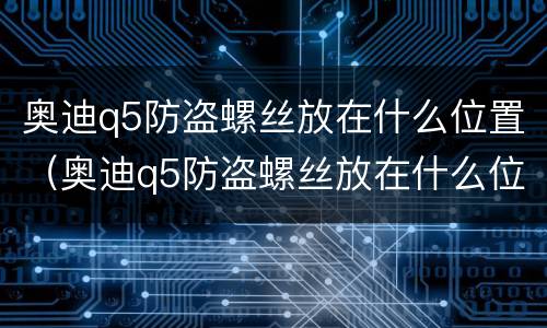 奥迪q5防盗螺丝放在什么位置（奥迪q5防盗螺丝放在什么位置最好）