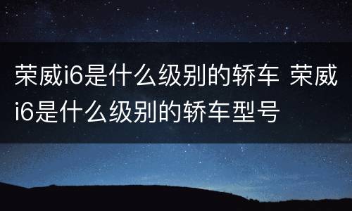 荣威i6是什么级别的轿车 荣威i6是什么级别的轿车型号