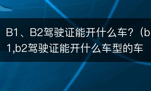 B1、B2驾驶证能开什么车?（b1,b2驾驶证能开什么车型的车）