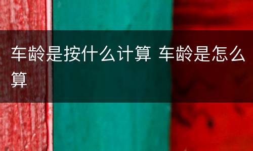 车龄是按什么计算 车龄是怎么算