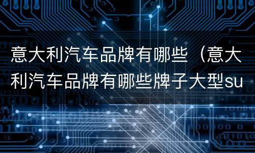 意大利汽车品牌有哪些（意大利汽车品牌有哪些牌子大型suv）