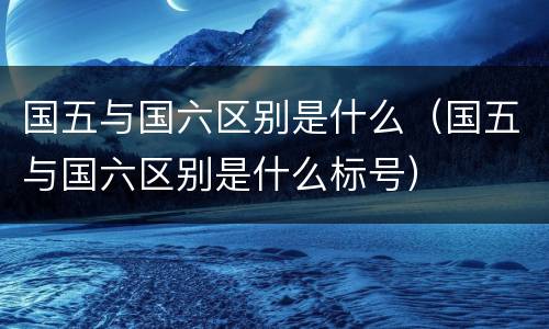国五与国六区别是什么（国五与国六区别是什么标号）