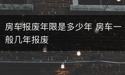 房车报废年限是多少年 房车一般几年报废