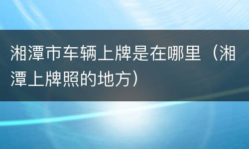 湘潭市车辆上牌是在哪里（湘潭上牌照的地方）