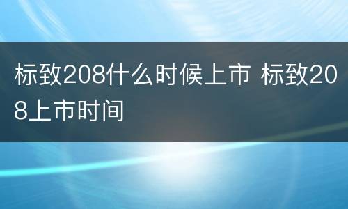 标致208什么时候上市 标致208上市时间
