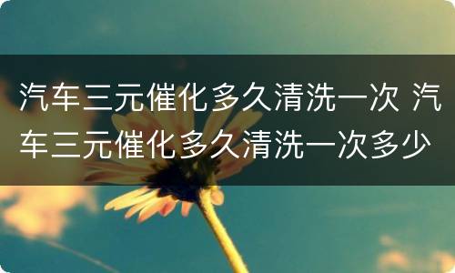 汽车三元催化多久清洗一次 汽车三元催化多久清洗一次多少钱