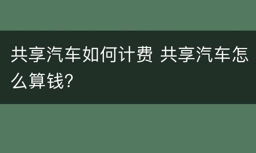 共享汽车如何计费 共享汽车怎么算钱?