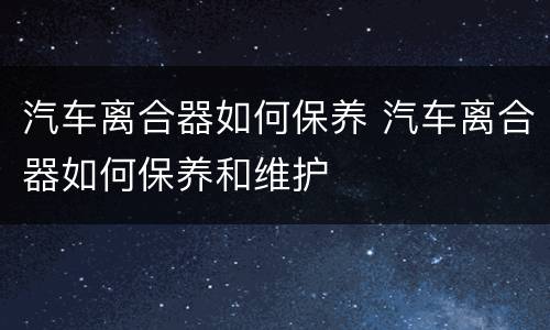 汽车离合器如何保养 汽车离合器如何保养和维护