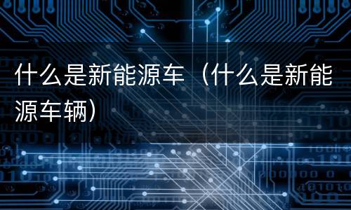 什么是新能源车（什么是新能源车辆）