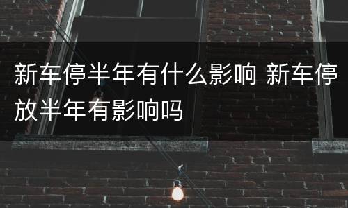新车停半年有什么影响 新车停放半年有影响吗