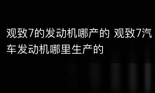 观致7的发动机哪产的 观致7汽车发动机哪里生产的