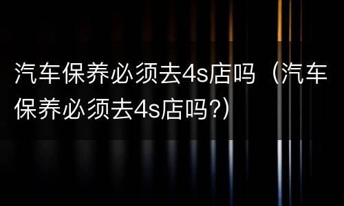 汽车保养必须去4s店吗（汽车保养必须去4s店吗?）