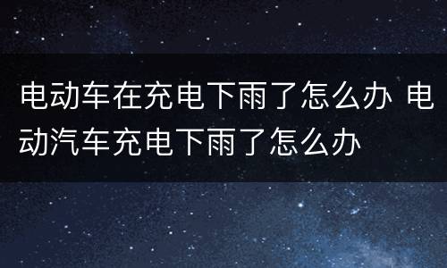 电动车在充电下雨了怎么办 电动汽车充电下雨了怎么办